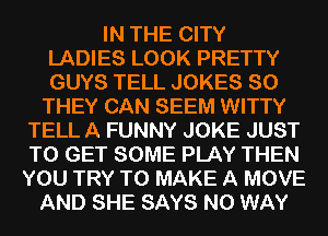 IN THE CITY
LADIES LOOK PRETTY
GUYS TELL JOKES SO

THEY CAN SEEM WITTY
TELL A FUNNY JOKE JUST
TO GET SOME PLAY THEN
YOU TRY TO MAKE A MOVE

AND SHE SAYS NO WAY