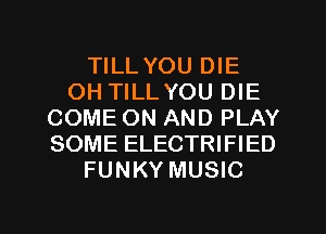 TILL YOU DIE
OH TILLYOU DIE
COME ON AND PLAY
SOME ELECTRIFIED
FUNKY MUSIC

g