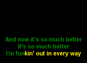 And now it's so much better
It's so much better
I'm funkin' out in every way