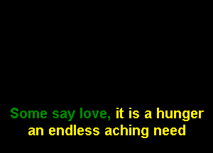 Some say love, it is a hunger
an endless aching need