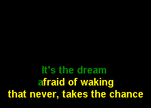 It's the dream
afraid of waking
that never, takes the chance