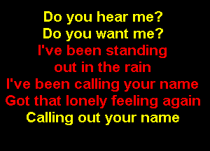 Do you hear me?
Do you want me?
I've been standing
out in the rain
I've been calling your name
Got that lonely feeling again
Calling out your name