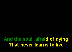 And the soul, afraid of dying
That never learns to live