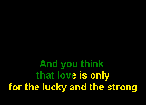 And you think
that love is only
for the lucky and the strong