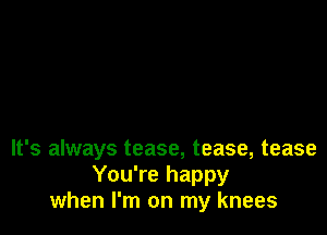 It's always tease, tease, tease
You're happy
when I'm on my knees