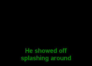 He showed off
splashing around