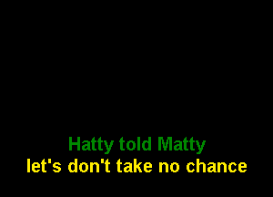 Hatty told Matty
let's don't take no chance