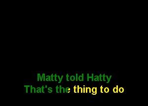 Matty told Hatty
That's the thing to do
