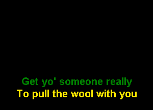 Get yo' someone really
To pull the wool with you