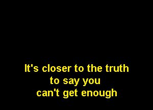 It's closer to the truth
to say you
can't get enough