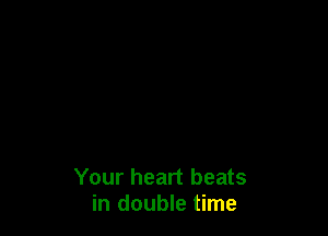Your heart beats
in double time