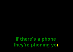 If there's a phone
they're phoning you