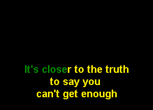 It's closer to the truth
to say you
can't get enough