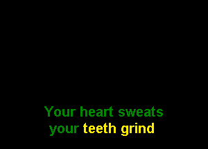 Your heart sweats
your teeth grind