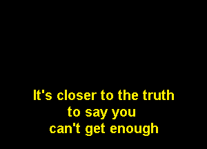 It's closer to the truth
to say you
can't get enough