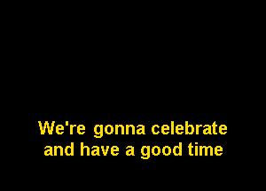 We're gonna celebrate
and have a good time