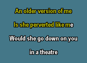 An older version of me

Is she perverted like me

Would she go down on you

in a theatre