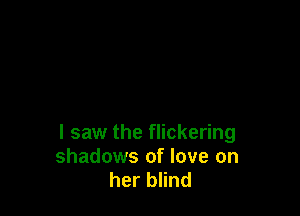I saw the flickering
shadows of love on
her blind