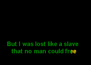 But I was lost like a slave
that no man could free