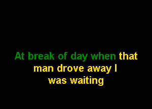 At break of day when that
man drove away I
was waiting