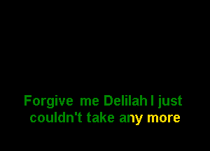 Forgive me Delilah I just
couldn't take any more