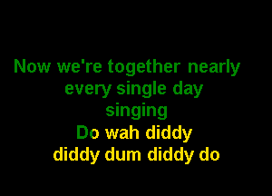 Now we're together nearly
every single day

singing
Do wah diddy
diddy dum diddy do