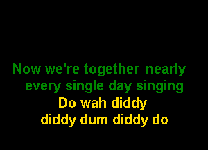 Now we're together nearly

every single day singing
Do wah diddy
diddy dum diddy do