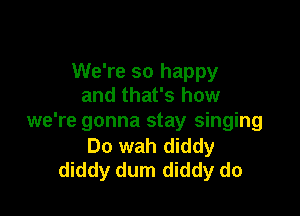 We're so happy
and that's how

we're gonna stay singing
Do wah diddy
diddy dum diddy do