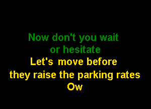 Now don't you wait
or hesitate

Let's move before

they raise the parking rates
Ow