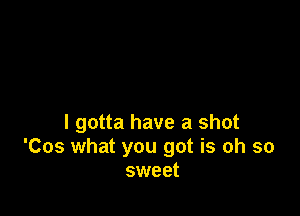 I gotta have a shot
'Cos what you got is oh so
sweet