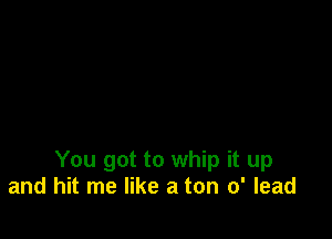 You got to whip it up
and hit me like a ton 0' lead