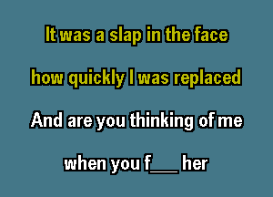 It was a slap in the face

how quickly I was replaced

And are you thinking of me

when you f her