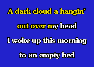 A dark cloud a hangin'
out over my head
I woke up this morning

to an empty bed