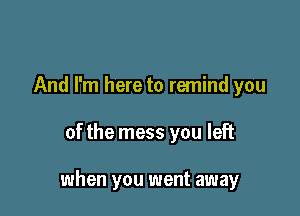 And I'm here to remind you

of the mess you left

when you went away