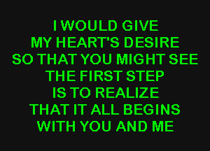 IWOULD GIVE
MY HEART'S DESIRE
SO THAT YOU MIGHT SEE
THE FIRST STEP
IS TO REALIZE
THAT IT ALL BEGINS
WITH YOU AND ME