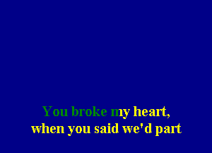 You broke my heart,
when you said we'd part