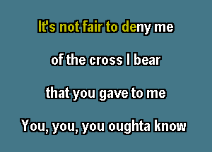 lfs not fair to deny me
of the cross I bear

that you gave to me

You, you, you oughta know