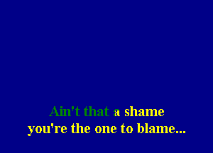 Ain't that a shame
you're the one to blame...