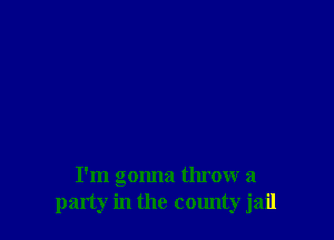 I'm gonna throw a
party in the county jail