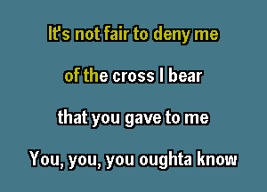 lfs not fair to deny me
of the cross I bear

that you gave to me

You, you, you oughta know