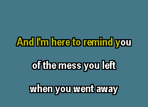 And I'm here to remind you

of the mess you left

when you went away