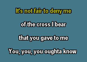 lfs not fair to deny me
of the cross I bear

that you gave to me

You, you, you oughta know