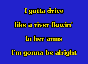 I gotta drive
like a river flowin'

In her arms

I'm gonna be alright