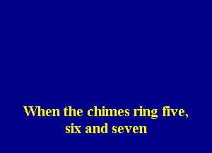When the chimes ring five,
six and seven