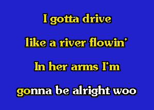 I gotta drive
like a river flowin'

In her arms I'm

gonna be alright woo