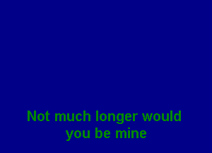 Not much longer would
you be mine