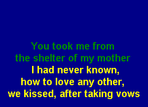 You took me from
the shelter of my mother
I had never known,
how to love any other,
we kissed, after taking vows
