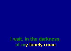 I wait, in the darkness
of my lonely room