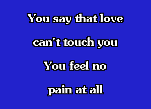 You say that love

can't touch you

You feel no

pain at all