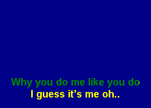 Why you do me like you do
I guess it's me oh..